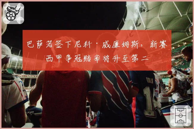 巴萨若签下尼科·威廉姆斯，新赛季西甲争冠赔率将升至第二