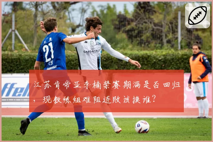 江苏肯帝亚李楠禁赛期满是否回归，现教练组难阻连败该换谁？