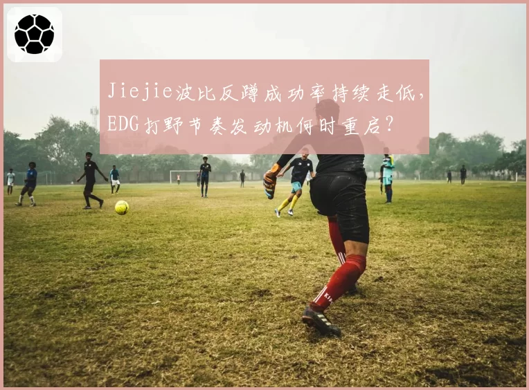 Jiejie波比反蹲成功率持续走低,EDG打野节奏发动机何时重启?