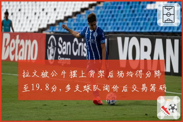 拉文被公牛摆上货架后场均得分降至19.8分,多支球队询价后交易筹码却接连缩水__br_