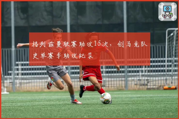 格列兹曼联赛助攻15次,创马竞队史单赛季助攻纪录