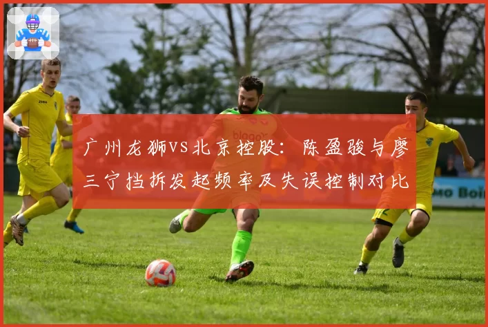 广州龙狮vs北京控股:陈盈骏与廖三宁挡拆发起频率及失误控制对比