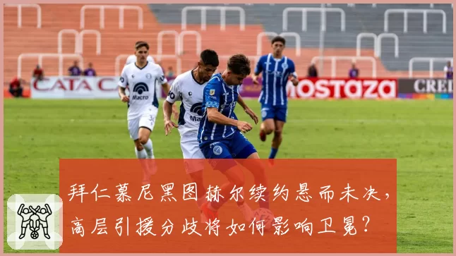 拜仁慕尼黑图赫尔续约悬而未决，高层引援分歧将如何影响卫冕？