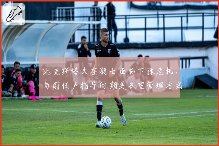 比克斯塔夫在骑士面临下课危机，与前任卢指导时期更衣室管理方式对比