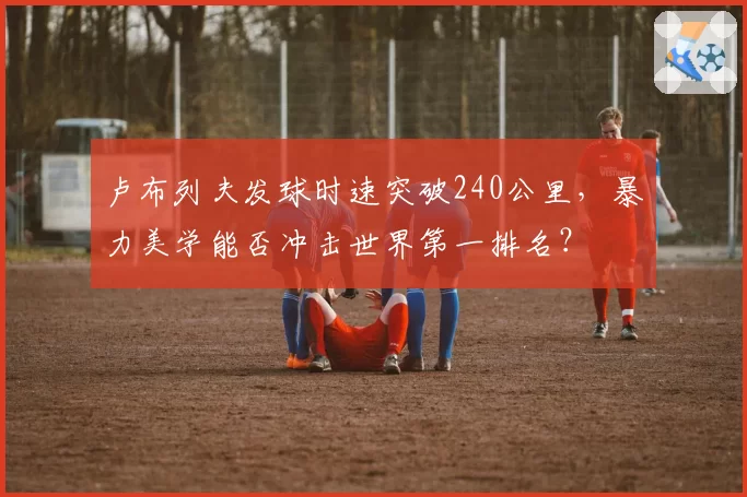 卢布列夫发球时速突破240公里,暴力美学能否冲击世界第一排名?