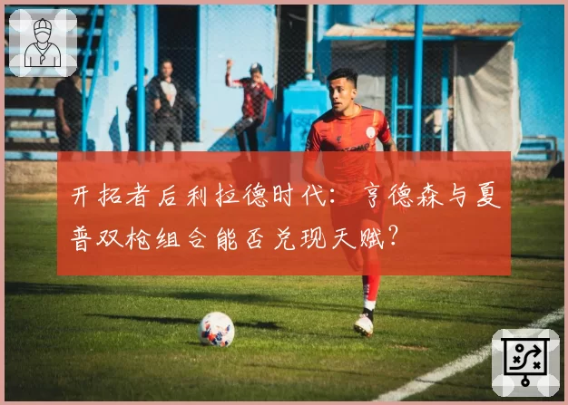 开拓者后利拉德时代:亨德森与夏普双枪组合能否兑现天赋?