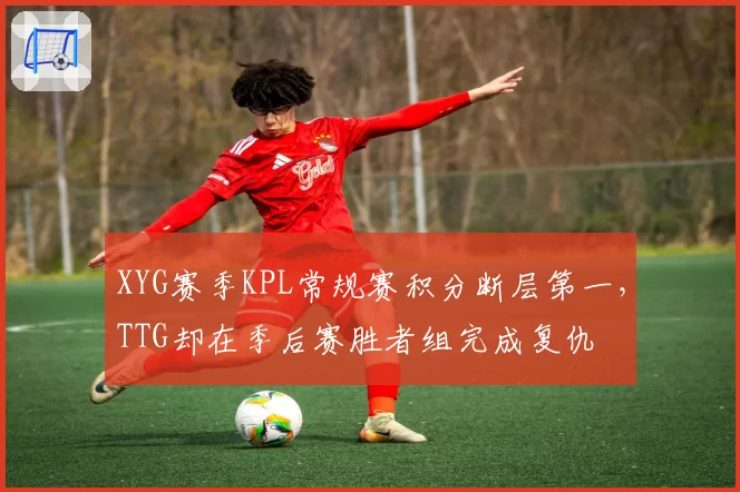 XYG赛季KPL常规赛积分断层第一，TTG却在季后赛胜者组完成复仇