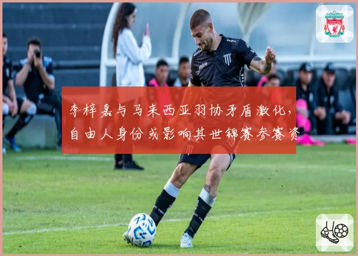 李梓嘉与马来西亚羽协矛盾激化,自由人身份或影响其世锦赛参赛资格?