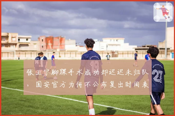 张玉宁脚踝手术成功却迟迟未归队,国安官方为何不公布复出时间表?