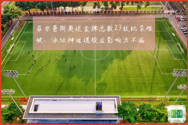 菲尔普斯奥运金牌总数23枚纪录难破,泳坛神话退役后影响力不减