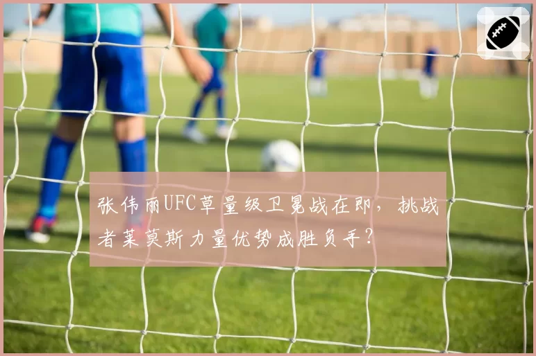 张伟丽UFC草量级卫冕战在即,挑战者莱莫斯力量优势成胜负手?