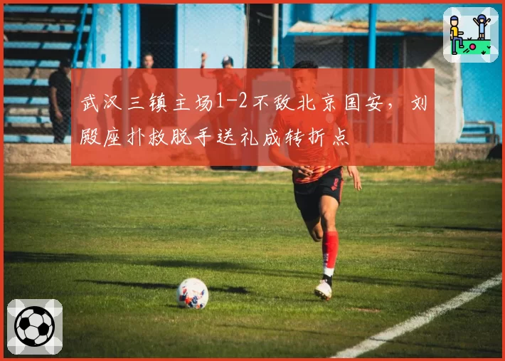武汉三镇主场1-2不敌北京国安，刘殿座扑救脱手送礼成转折点