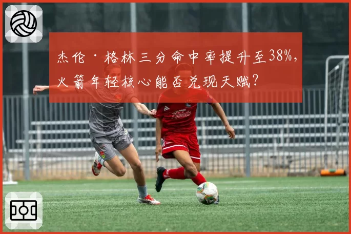 杰伦·格林三分命中率提升至38%，火箭年轻核心能否兑现天赋？