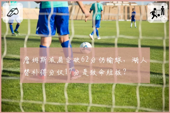 詹姆斯浓眉合砍62分仍输球，湖人替补得分仅17分是致命短板？