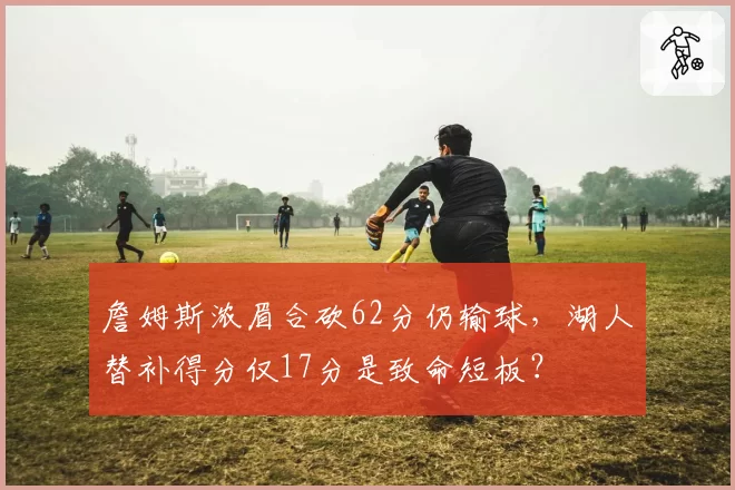 詹姆斯浓眉合砍62分仍输球，湖人替补得分仅17分是致命短板？