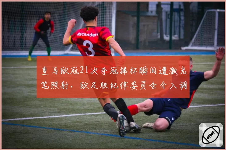 皇马欧冠21次夺冠捧杯瞬间遭激光笔照射，欧足联纪律委员会介入调查伯纳乌安保漏洞