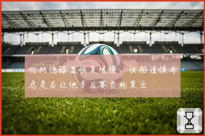 伦纳德膝盖恢复缓慢，快船谨慎考虑是否让他季后赛首轮复出