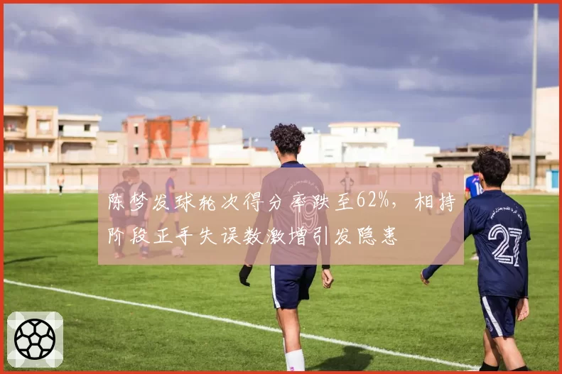 陈梦发球轮次得分率跌至62%，相持阶段正手失误数激增引发隐患