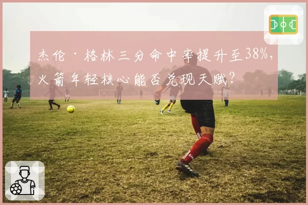 杰伦·格林三分命中率提升至38%，火箭年轻核心能否兑现天赋？