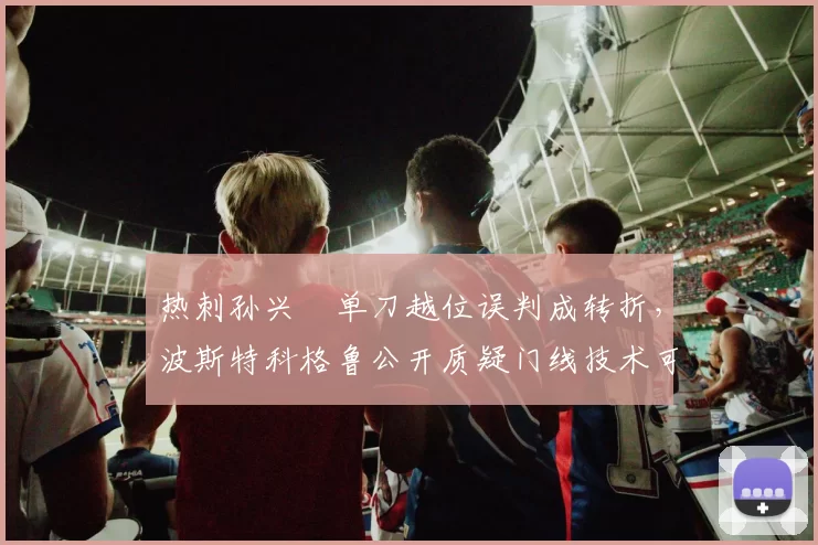 热刺孙兴慜单刀越位误判成转折，波斯特科格鲁公开质疑门线技术可靠性