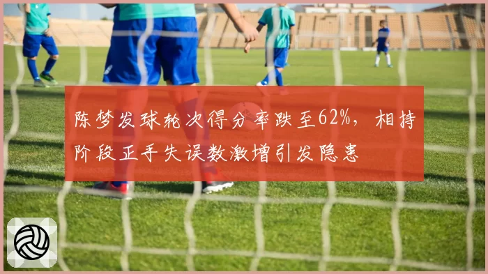 陈梦发球轮次得分率跌至62%，相持阶段正手失误数激增引发隐患