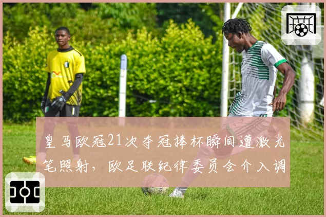 皇马欧冠21次夺冠捧杯瞬间遭激光笔照射，欧足联纪律委员会介入调查伯纳乌安保漏洞