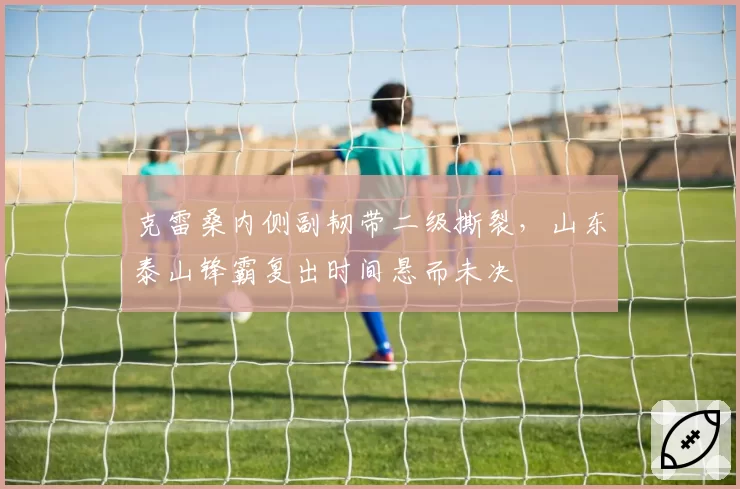 克雷桑内侧副韧带二级撕裂，山东泰山锋霸复出时间悬而未决