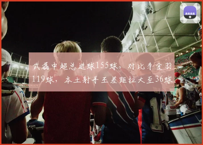 武磊中超总进球155球，对比李金羽119球，本土射手王差距拉大至36球