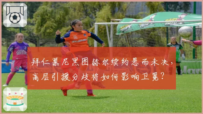 拜仁慕尼黑图赫尔续约悬而未决，高层引援分歧将如何影响卫冕？