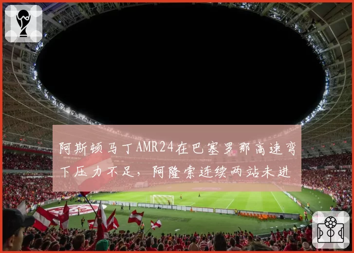 阿斯顿马丁AMR24在巴塞罗那高速弯下压力不足,阿隆索连续两站未进Q3