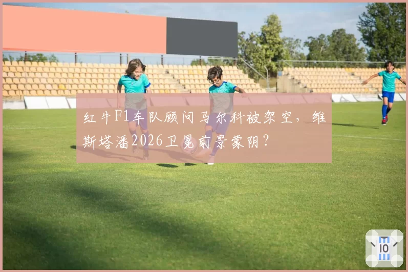红牛F1车队顾问马尔科被架空，维斯塔潘2026卫冕前景蒙阴？