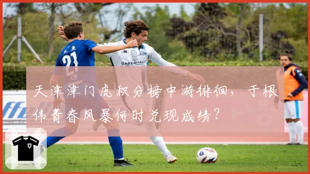 天津津门虎积分榜中游徘徊，于根伟青春风暴何时兑现成绩？