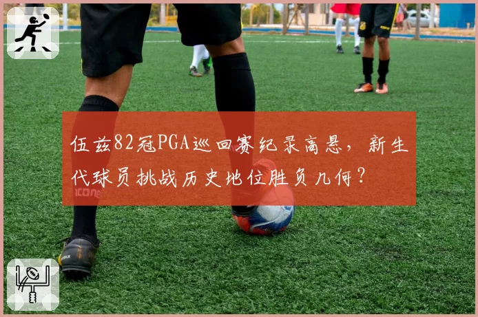 伍兹82冠PGA巡回赛纪录高悬,新生代球员挑战历史地位胜负几何?