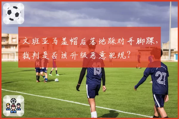 文班亚马盖帽后落地踩对手脚踝,裁判是否该升级恶意犯规?