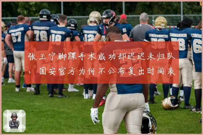 张玉宁脚踝手术成功却迟迟未归队,国安官方为何不公布复出时间表?