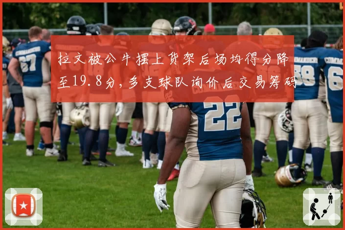 拉文被公牛摆上货架后场均得分降至19.8分,多支球队询价后交易筹码却接连缩水__br_