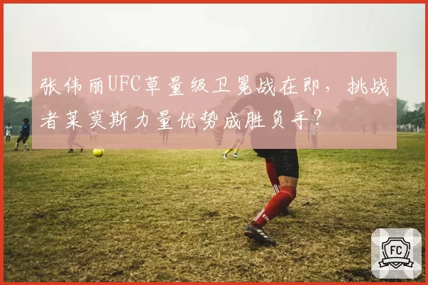 张伟丽UFC草量级卫冕战在即,挑战者莱莫斯力量优势成胜负手?