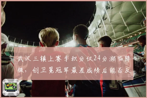 武汉三镇上赛季积分仅24分濒临降级，创卫冕冠军最差成绩后能否反弹？