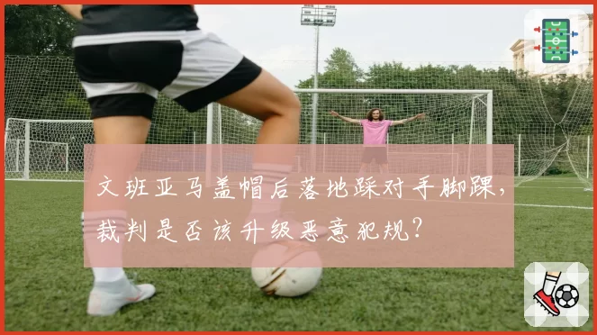 文班亚马盖帽后落地踩对手脚踝,裁判是否该升级恶意犯规?