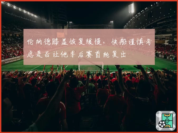 伦纳德膝盖恢复缓慢，快船谨慎考虑是否让他季后赛首轮复出