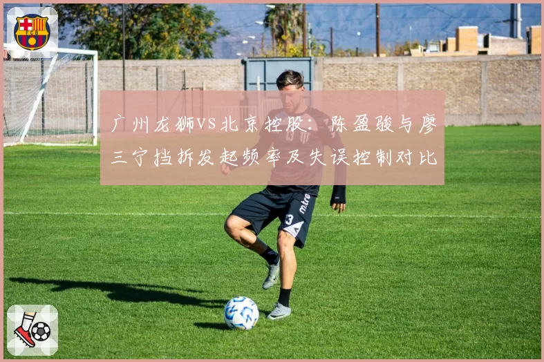 广州龙狮vs北京控股:陈盈骏与廖三宁挡拆发起频率及失误控制对比