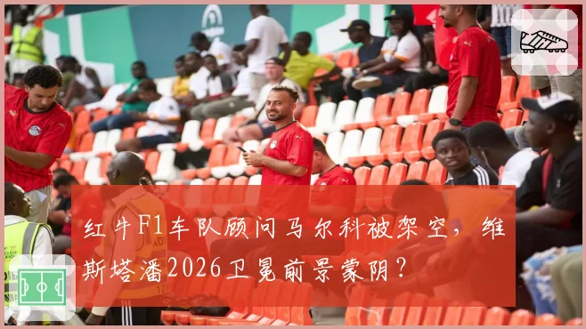 红牛F1车队顾问马尔科被架空，维斯塔潘2026卫冕前景蒙阴？